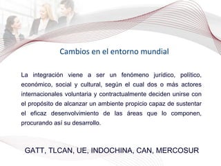 Cambios en el entorno mundial GATT, TLCAN, UE, INDOCHINA, CAN, MERCOSUR La integración viene a ser un fenómeno jurídico, político, económico, social y cultural, según el cual dos o más actores internacionales voluntaria y contractualmente deciden unirse con el propósito de alcanzar un ambiente propicio capaz de sustentar el eficaz desenvolvimiento de las áreas que lo componen, procurando así su desarrollo. 