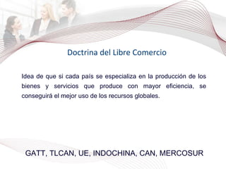 Doctrina del Libre Comercio GATT, TLCAN, UE, INDOCHINA, CAN, MERCOSUR Idea de que si cada país se especializa en la producción de los bienes y servicios que produce con mayor eficiencia, se conseguirá el mejor uso de los recursos globales. 