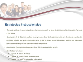 Estrategias Instruccionales Texto de la Clase 3:  Administración en el entorno mundial, La toma de decisiones, Administración Planeada y Estrategia Explicación de la Clase 3:  Analizar y comprender el rol de la administración en el entorno mundial. Un escenario signado por la libre competencia en el que se deben tomar decisiones y realizar una planeación con base en estrategias que acerquen el éxito empresarial.  Libro Digital:  International  Managment Book  2010,  páginas 269 a la 267. Para trabajar en clases:  Capítulo 7:  Lluvia de Ideas Capítulo 8:  Abatir costos o diferenciarse Capítulo 10: “Bob´s  Appliances” página 415 