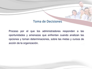 Proceso por el que los administradores responden a las oportunidades y amenazas que enfrentan cuando analizan las opciones y toman determinaciones, sobre las metas y cursos de acción de la organización. Toma de Decisiones 