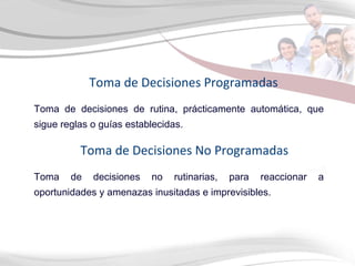 Toma de decisiones de rutina, prácticamente automática, que sigue reglas o guías establecidas. Toma de Decisiones Programadas Toma de decisiones no rutinarias, para reaccionar a oportunidades y amenazas inusitadas e imprevisibles.  Toma de Decisiones No Programadas 