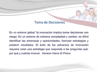 Toma de Decisiones En un entorno global “la innovación implica tomar decisiones con riesgo. En un entorno de extrema complejidad y cambio, es difícil identificar las amenazas y oportunidades, formular estrategias y predecir resultados. El éxito de los esfuerzos de innovación requiere crear una estrategia que responda a las preguntas qué, por qué y cuándo innovar.  Horacio Viana Di Prisco 