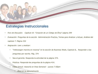 Estrategias Instruccionales Foro de Discusión:  Capítulo VI: “Creación de un Código de Ética” página 299 Evaluación:  P reguntas de la sección  Administración Practica, Temas para Analizar y Actuar, Análisis del capitulo 7. Página 332 Asignación: Leer y analizar: “ Volkswagen marcha en reversa” en la sección de Business Week, Capitulo 8,.  Responder a las preguntas por escrito. Pág. 374 Sea el gerente. Responda la actividad de la página 374. Práctica: Responda las preguntas de la página 414.  Clase Virtual: Asesoría en línea Semanal – jueves 7:00pm Ética en la Administración 