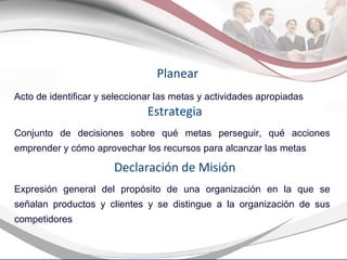 Acto de identificar y seleccionar las metas y actividades apropiadas Planear Conjunto de decisiones sobre qué metas perseguir, qué acciones emprender y cómo aprovechar los recursos para alcanzar las metas Estrategia Expresión general del propósito de una organización en la que se señalan productos y clientes y se distingue a la organización de sus competidores Declaración de Misión 