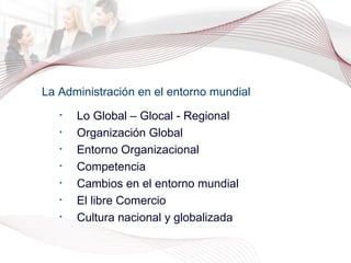 La Administración en el entorno mundial Lo Global – Glocal - Regional Organización Global Entorno Organizacional Competencia Cambios en el entorno mundial El libre Comercio Cultura nacional y globalizada 