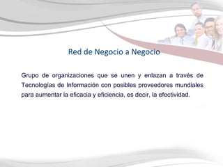 Red de Negocio a Negocio Grupo de organizaciones que se unen y enlazan a través de Tecnologías de Información con posibles proveedores mundiales para aumentar la eficacia y eficiencia, es decir, la efectividad. 