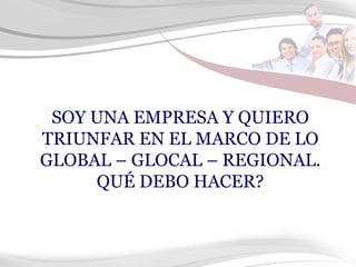 SOY UNA EMPRESA Y QUIERO TRIUNFAR EN EL MARCO DE LO GLOBAL – GLOCAL – REGIONAL. QUÉ DEBO HACER? 