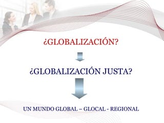 ¿GLOBALIZACIÓN? ¿GLOBALIZACIÓN JUSTA? UN MUNDO GLOBAL – GLOCAL - REGIONAL 