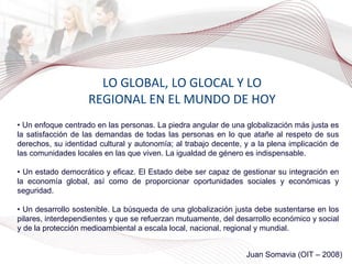 LO GLOBAL, LO GLOCAL Y LO REGIONAL EN EL MUNDO DE HOY •  Un enfoque centrado en las personas. La piedra angular de una globalización más justa es la satisfacción de las demandas de todas las personas en lo que atañe al respeto de sus derechos, su identidad cultural y autonomía; al trabajo decente, y a la plena implicación de las comunidades locales en las que viven. La igualdad de género es indispensable. •  Un estado democrático y eficaz. El Estado debe ser capaz de gestionar su integración en la economía global, así como de proporcionar oportunidades sociales y económicas y seguridad. •  Un desarrollo sostenible.   La búsqueda de una globalización justa debe sustentarse en los pilares, interdependientes y que se refuerzan mutuamente, del desarrollo económico y social y de la protección medioambiental a escala local, nacional, regional y mundial. Juan Somavia (OIT – 2008) 