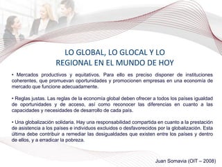 LO GLOBAL, LO GLOCAL Y LO REGIONAL EN EL MUNDO DE HOY •  Mercados productivos y equitativos. Para ello es preciso disponer de instituciones coherentes, que promuevan oportunidades y promocionen empresas en una economía de mercado que funcione adecuadamente. •  Reglas justas. Las reglas de la economía global deben ofrecer a todos los países igualdad de oportunidades y de acceso, así como reconocer las diferencias en cuanto a las capacidades y necesidades de desarrollo de cada país. •  Una globalización solidaria. Hay una responsabilidad compartida en cuanto a la prestación de asistencia a los países e individuos excluidos o desfavorecidos por la globalización. Esta última debe contribuir a remediar las desigualdades que existen entre los países y dentro de ellos, y a erradicar la pobreza. Juan Somavia (OIT – 2008) 