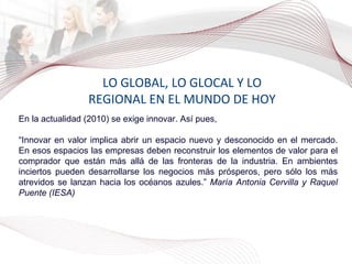 LO GLOBAL, LO GLOCAL Y LO REGIONAL EN EL MUNDO DE HOY En la actualidad (2010) se exige innovar. Así pues, “ Innovar en valor implica abrir un espacio nuevo y desconocido en el mercado. En esos espacios las empresas deben reconstruir los elementos de valor para el comprador que están más allá de las fronteras de la industria. En ambientes inciertos pueden desarrollarse los negocios más prósperos, pero sólo los más atrevidos se lanzan hacia los océanos azules.”  María Antonia Cervilla y Raquel Puente (IESA) 