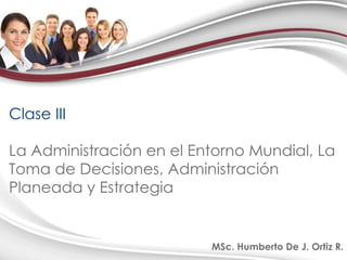 Clase III La Administración en el Entorno Mundial, La Toma de Decisiones, Administración Planeada y Estrategia MSc. Humberto De J. Ortiz R. 