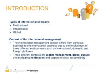 INTRODUCTION
Types of international company:
 Multinational
 International
 Global
Context of the international management:
 The international management context differs from domestic
business to the international business due to the involvement of
three different environments such as international, domestic and
foreign platforms
 Three different contexts are global management, global culture
and ethical consideration and corporate social responsibility
 