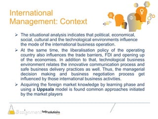 International
Management: Context
 The situational analysis indicates that political, economical,
social, cultural and the technological environments influence
the mode of the international business operation.
 At the same time, the liberalisation policy of the operating
country also influences the trade barriers, FDI and opening up
of the economies. In addition to that, technological business
environment relates the innovative communication process and
safe business delivery practices as well. Thus, the managerial
decision making and business negotiation process get
influenced by those international business activities.
 Acquiring the foreign market knowledge by learning phase and
using a Uppsala model is found common approaches initiated
by the market players
 
