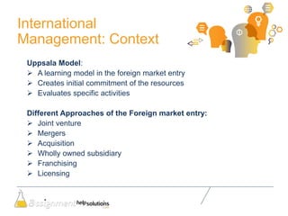 International
Management: Context
Uppsala Model:
 A learning model in the foreign market entry
 Creates initial commitment of the resources
 Evaluates specific activities
Different Approaches of the Foreign market entry:
 Joint venture
 Mergers
 Acquisition
 Wholly owned subsidiary
 Franchising
 Licensing
 
