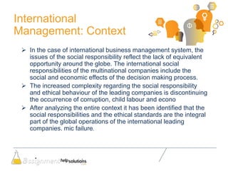 International
Management: Context
 In the case of international business management system, the
issues of the social responsibility reflect the lack of equivalent
opportunity around the globe. The international social
responsibilities of the multinational companies include the
social and economic effects of the decision making process.
 The increased complexity regarding the social responsibility
and ethical behaviour of the leading companies is discontinuing
the occurrence of corruption, child labour and econo
 After analyzing the entire context it has been identified that the
social responsibilities and the ethical standards are the integral
part of the global operations of the international leading
companies. mic failure.
 
