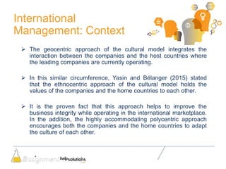 International
Management: Context
 The geocentric approach of the cultural model integrates the
interaction between the companies and the host countries where
the leading companies are currently operating.
 In this similar circumference, Yasin and Bélanger (2015) stated
that the ethnocentric approach of the cultural model holds the
values of the companies and the home countries to each other.
 It is the proven fact that this approach helps to improve the
business integrity while operating in the international marketplace.
In the addition, the highly accommodating polycentric approach
encourages both the companies and the home countries to adapt
the culture of each other.
 