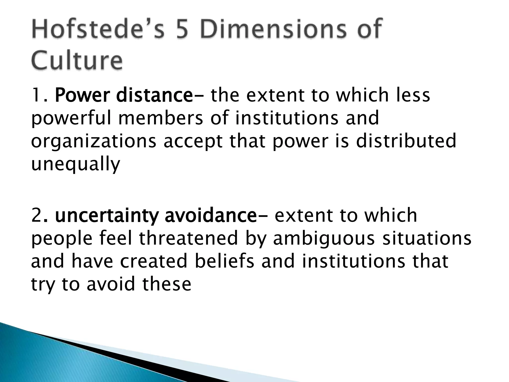 1. Power distance- the extent to which less
powerful members of institutions and
organizations accept that power is distributed
unequally

2. uncertainty avoidance- extent to which
people feel threatened by ambiguous situations
and have created beliefs and institutions that
try to avoid these
 