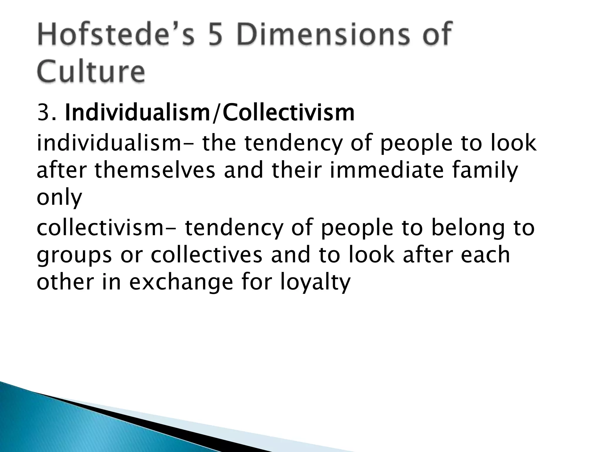 3. Individualism/Collectivism
individualism- the tendency of people to look
after themselves and their immediate family
only
collectivism- tendency of people to belong to
groups or collectives and to look after each
other in exchange for loyalty
 