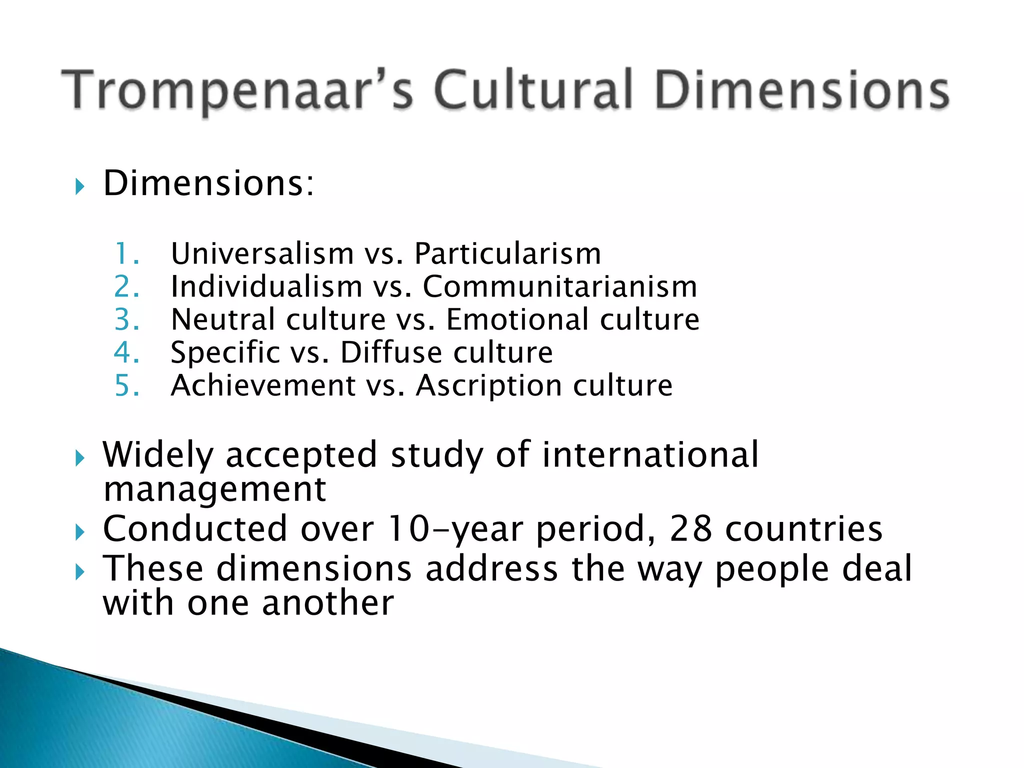    Dimensions:
    1.   Universalism vs. Particularism
    2.   Individualism vs. Communitarianism
    3.   Neutral culture vs. Emotional culture
    4.   Specific vs. Diffuse culture
    5.   Achievement vs. Ascription culture

   Widely accepted study of international
    management
   Conducted over 10-year period, 28 countries
   These dimensions address the way people deal
    with one another
 