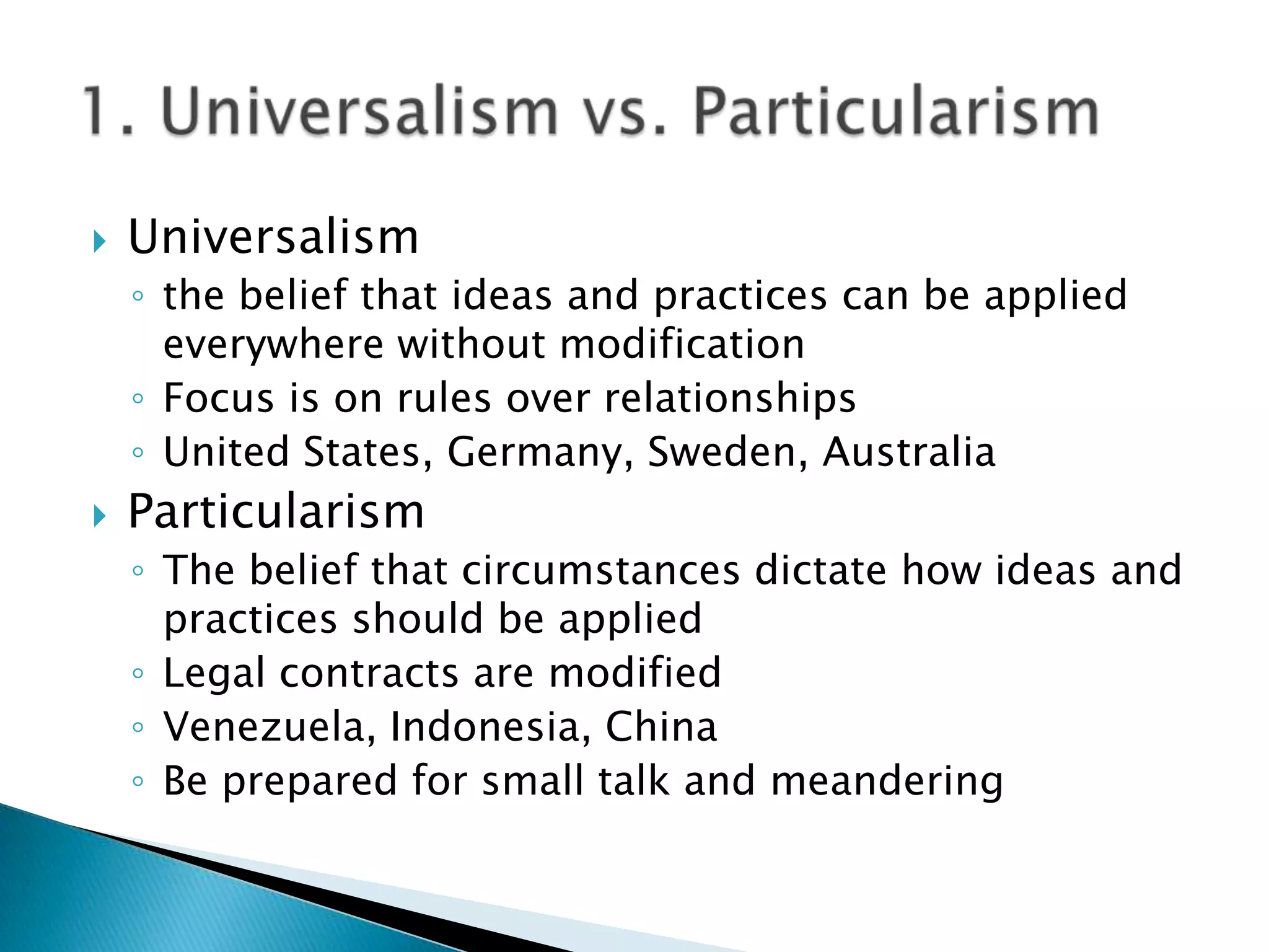    Universalism
    ◦ the belief that ideas and practices can be applied
      everywhere without modification
    ◦ Focus is on rules over relationships
    ◦ United States, Germany, Sweden, Australia
   Particularism
    ◦ The belief that circumstances dictate how ideas and
      practices should be applied
    ◦ Legal contracts are modified
    ◦ Venezuela, Indonesia, China
    ◦ Be prepared for small talk and meandering
 