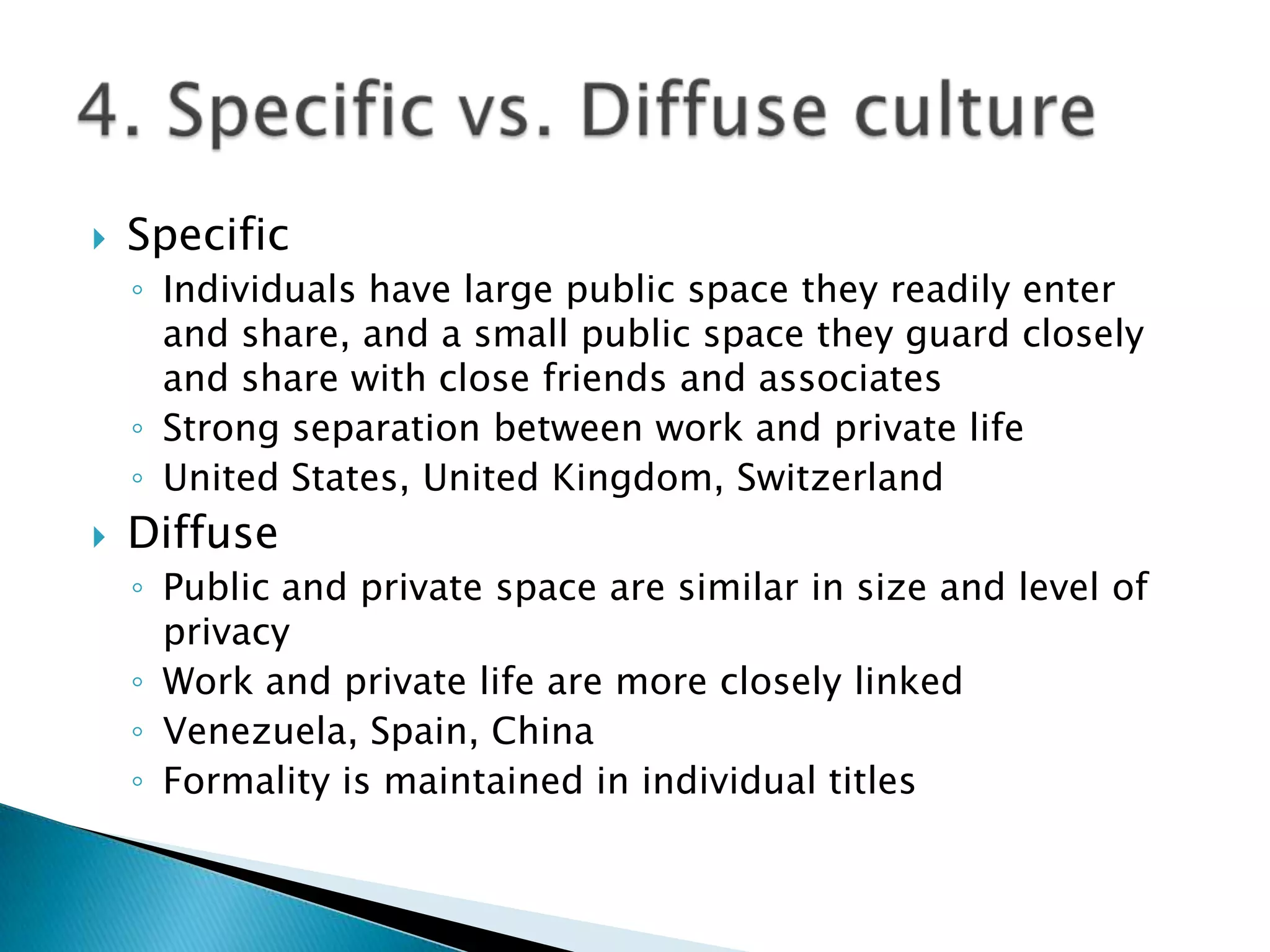    Specific
    ◦ Individuals have large public space they readily enter
      and share, and a small public space they guard closely
      and share with close friends and associates
    ◦ Strong separation between work and private life
    ◦ United States, United Kingdom, Switzerland
   Diffuse
    ◦ Public and private space are similar in size and level of
      privacy
    ◦ Work and private life are more closely linked
    ◦ Venezuela, Spain, China
    ◦ Formality is maintained in individual titles
 
