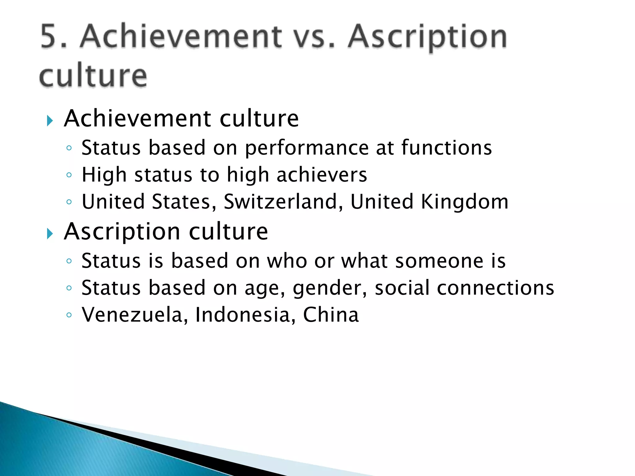    Achievement culture
    ◦ Status based on performance at functions
    ◦ High status to high achievers
    ◦ United States, Switzerland, United Kingdom
   Ascription culture
    ◦ Status is based on who or what someone is
    ◦ Status based on age, gender, social connections
    ◦ Venezuela, Indonesia, China
 