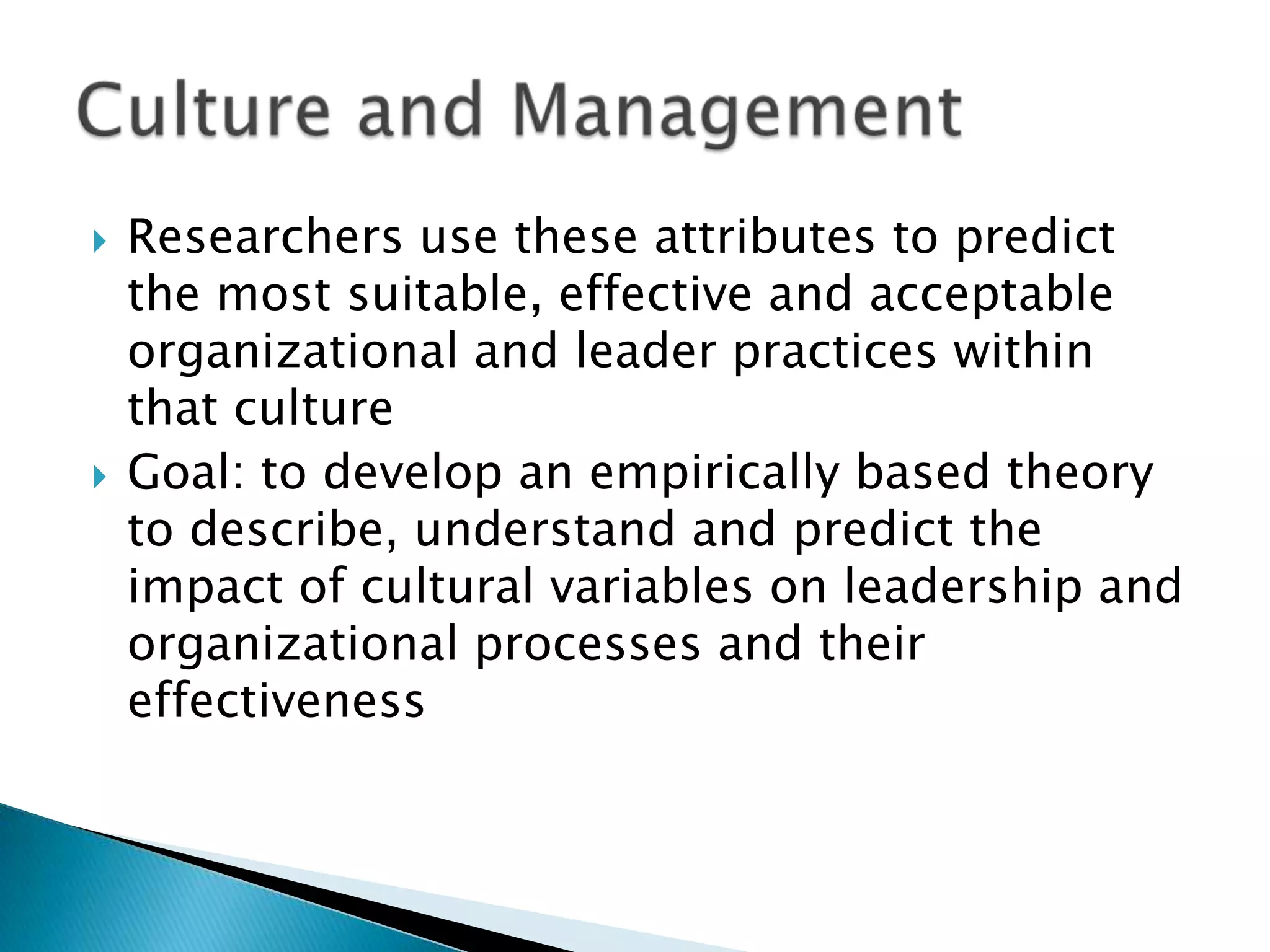    Researchers use these attributes to predict
    the most suitable, effective and acceptable
    organizational and leader practices within
    that culture
   Goal: to develop an empirically based theory
    to describe, understand and predict the
    impact of cultural variables on leadership and
    organizational processes and their
    effectiveness
 