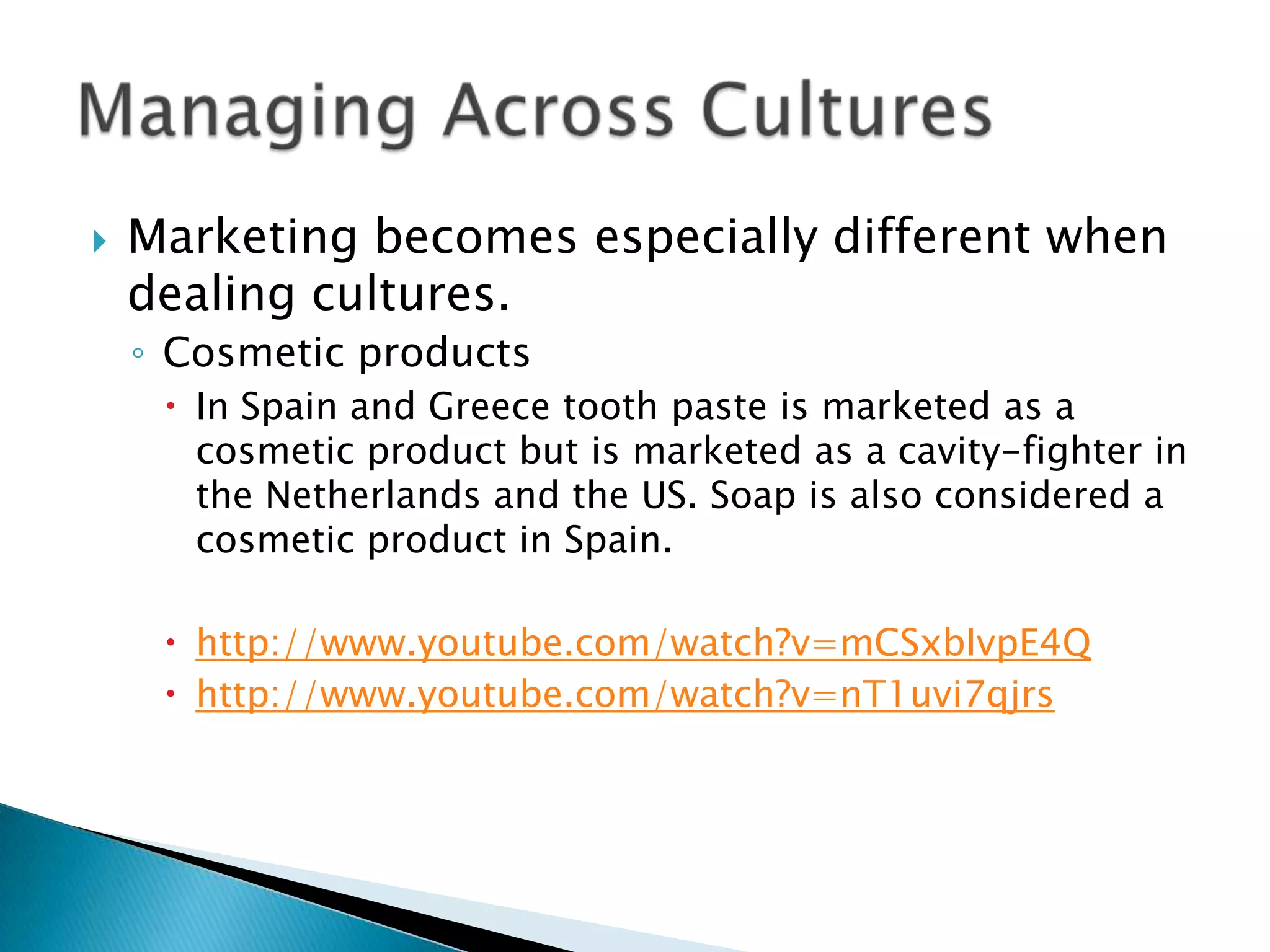    Marketing becomes especially different when
    dealing cultures.
    ◦ Cosmetic products
      In Spain and Greece tooth paste is marketed as a
       cosmetic product but is marketed as a cavity-fighter in
       the Netherlands and the US. Soap is also considered a
       cosmetic product in Spain.

      http://www.youtube.com/watch?v=mCSxbIvpE4Q
      http://www.youtube.com/watch?v=nT1uvi7qjrs
 