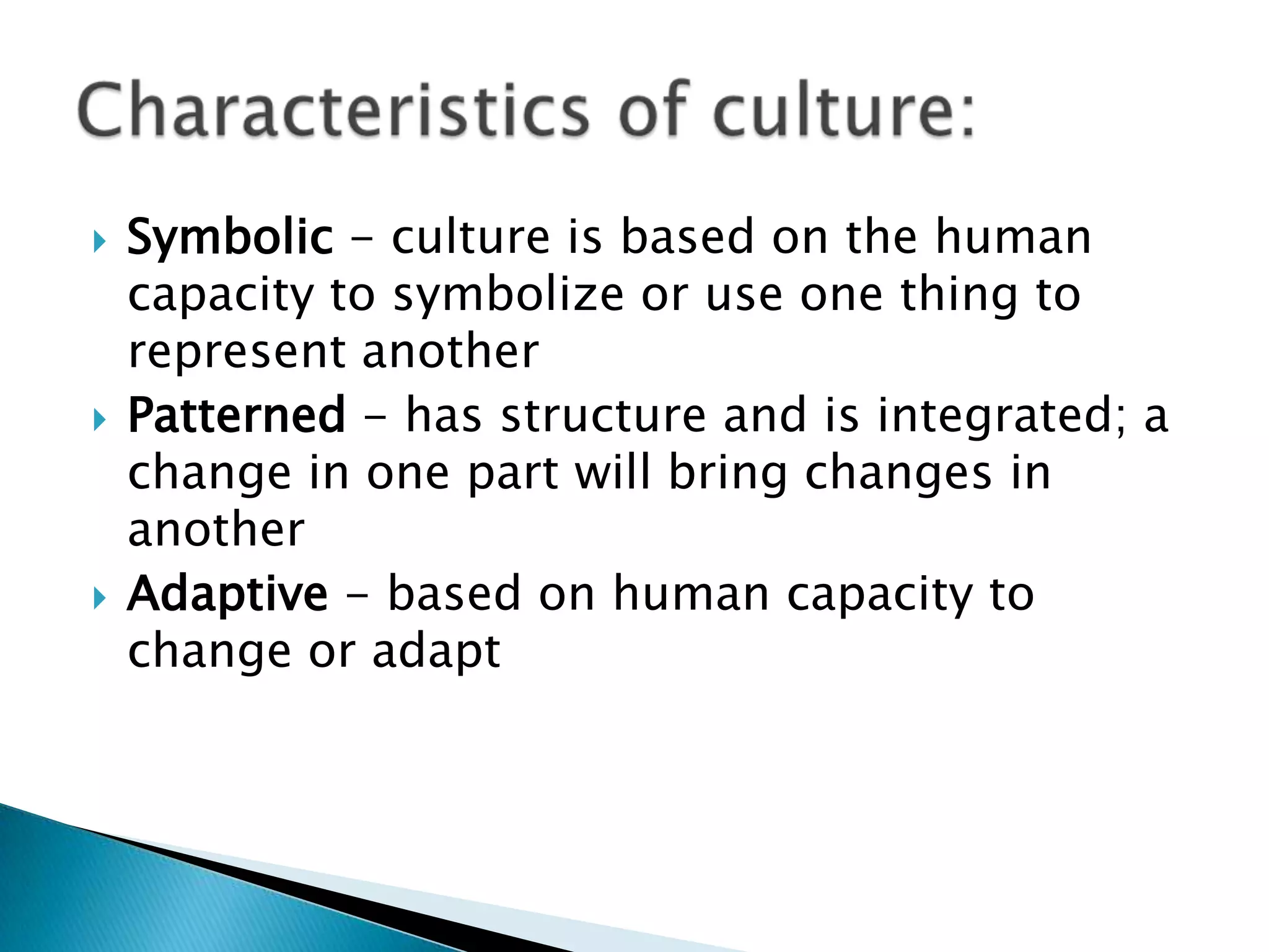    Symbolic - culture is based on the human
    capacity to symbolize or use one thing to
    represent another
   Patterned - has structure and is integrated; a
    change in one part will bring changes in
    another
   Adaptive - based on human capacity to
    change or adapt
 