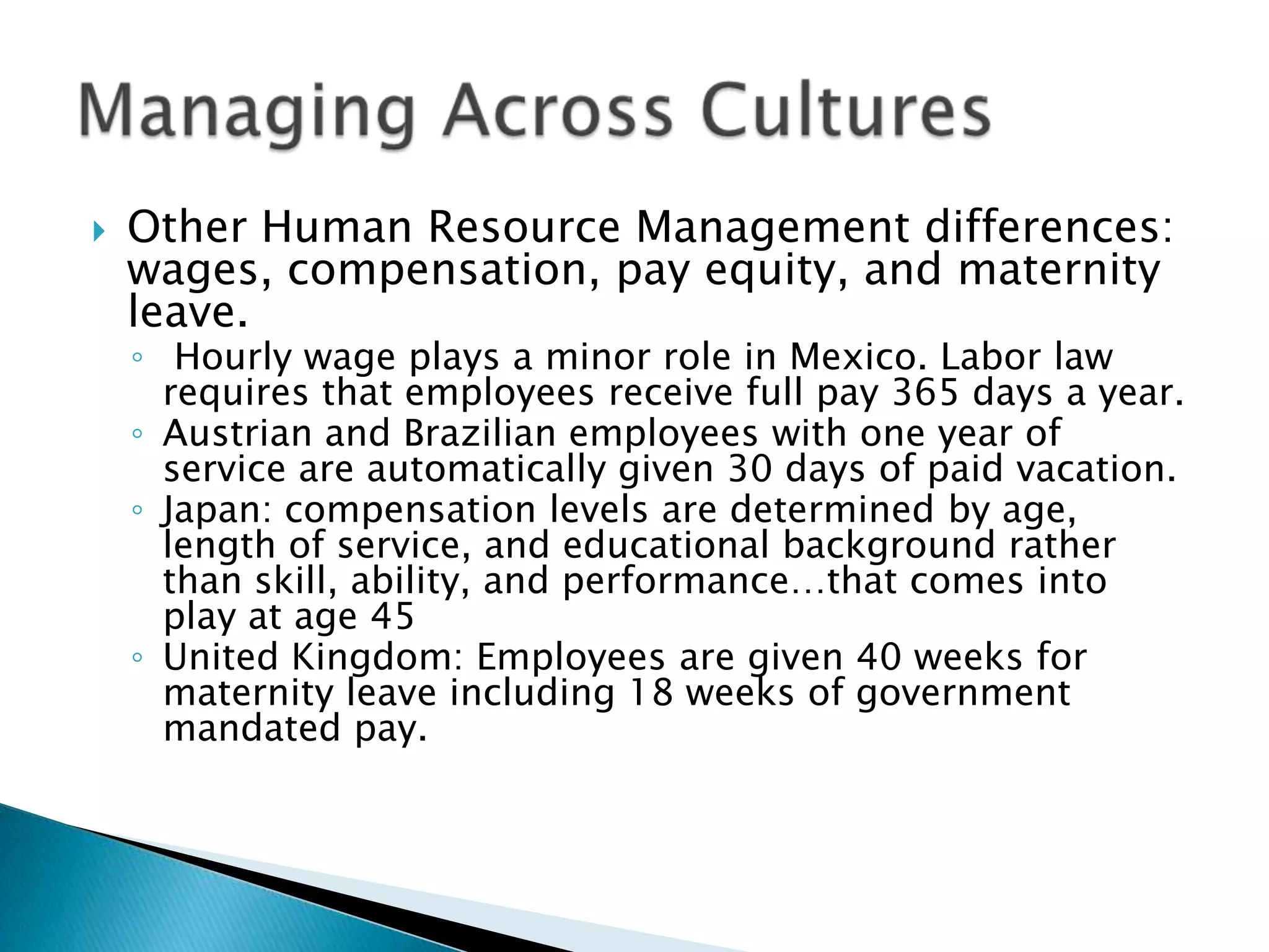    Other Human Resource Management differences:
    wages, compensation, pay equity, and maternity
    leave.
    ◦ Hourly wage plays a minor role in Mexico. Labor law
      requires that employees receive full pay 365 days a year.
    ◦ Austrian and Brazilian employees with one year of
      service are automatically given 30 days of paid vacation.
    ◦ Japan: compensation levels are determined by age,
      length of service, and educational background rather
      than skill, ability, and performance…that comes into
      play at age 45
    ◦ United Kingdom: Employees are given 40 weeks for
      maternity leave including 18 weeks of government
      mandated pay.
 