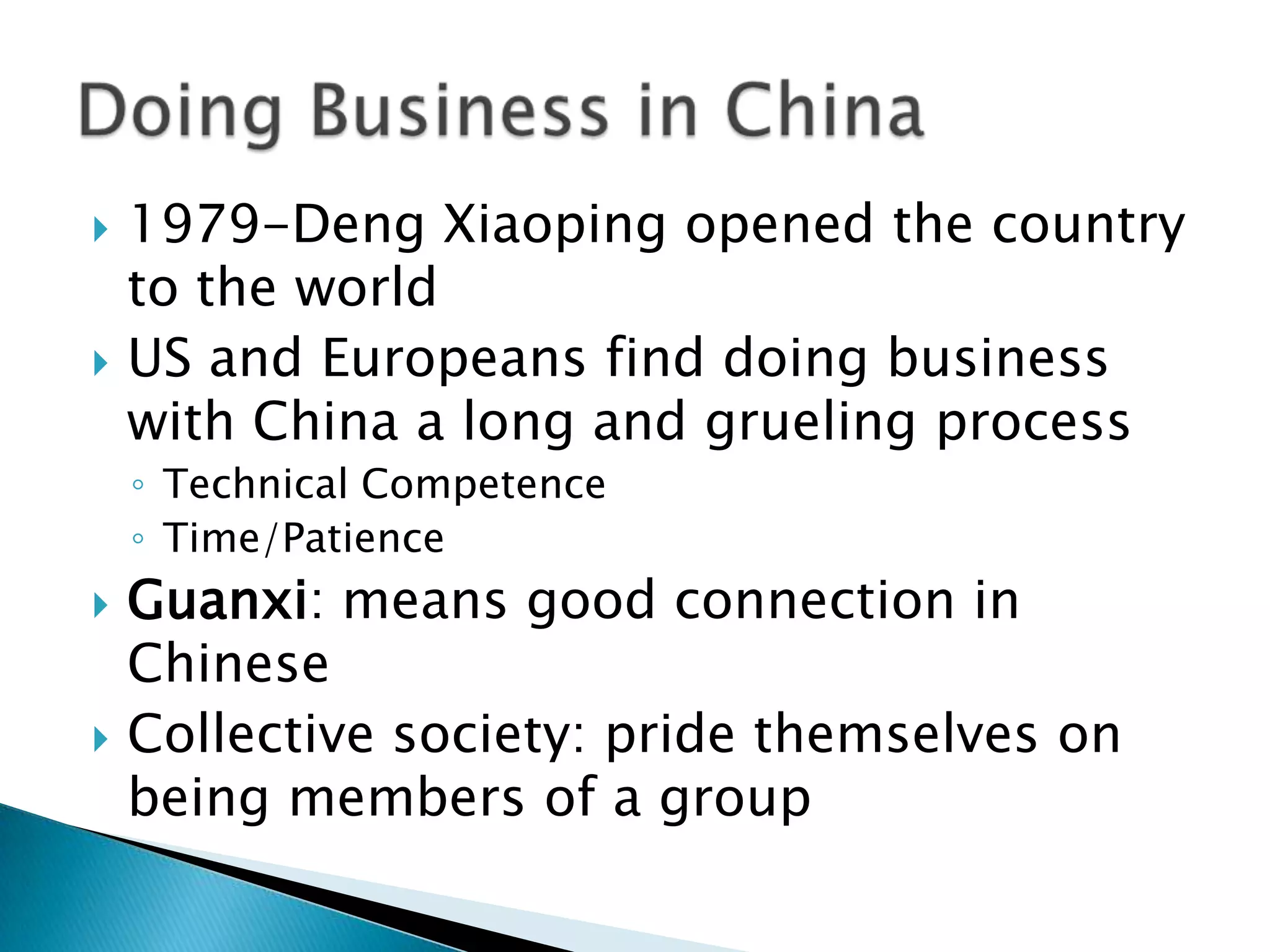    1979-Deng Xiaoping opened the country
    to the world
   US and Europeans find doing business
    with China a long and grueling process
    ◦ Technical Competence
    ◦ Time/Patience
   Guanxi: means good connection in
    Chinese
   Collective society: pride themselves on
    being members of a group
 