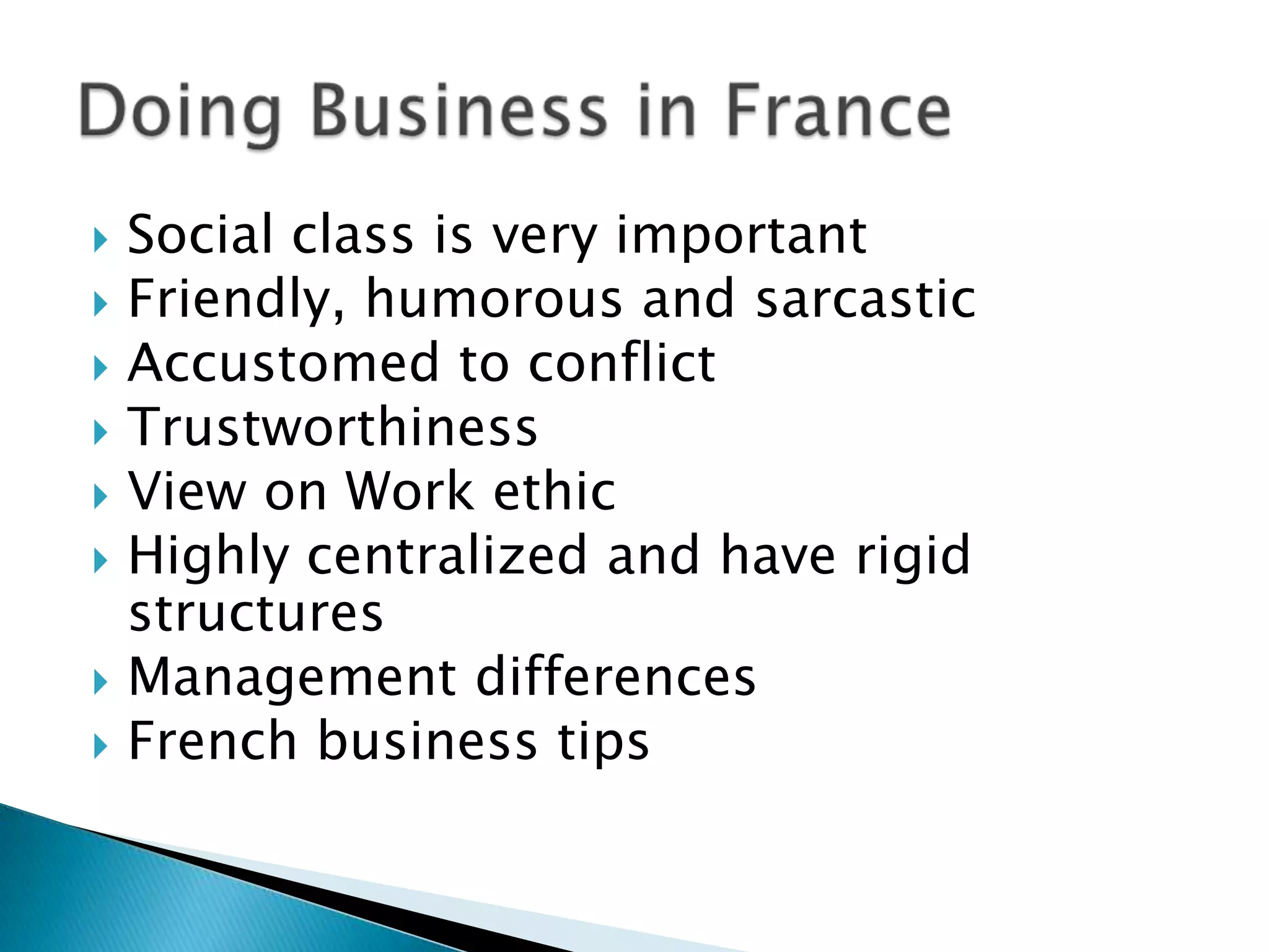    Social class is very important
   Friendly, humorous and sarcastic
   Accustomed to conflict
   Trustworthiness
   View on Work ethic
   Highly centralized and have rigid
    structures
   Management differences
   French business tips
 