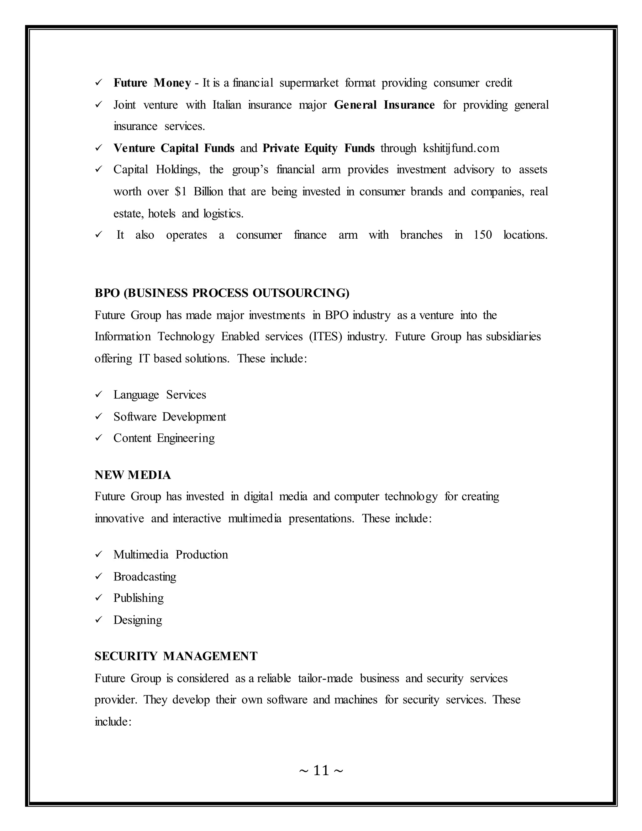 ~ 11 ~
 Future Money - It is a financial supermarket format providing consumer credit
 Joint venture with Italian insurance major General Insurance for providing general
insurance services.
 Venture Capital Funds and Private Equity Funds through kshitijfund.com
 Capital Holdings, the group’s financial arm provides investment advisory to assets
worth over $1 Billion that are being invested in consumer brands and companies, real
estate, hotels and logistics.
 It also operates a consumer finance arm with branches in 150 locations.
BPO (BUSINESS PROCESS OUTSOURCING)
Future Group has made major investments in BPO industry as a venture into the
Information Technology Enabled services (ITES) industry. Future Group has subsidiaries
offering IT based solutions. These include:
 Language Services
 Software Development
 Content Engineering
NEW MEDIA
Future Group has invested in digital media and computer technology for creating
innovative and interactive multimedia presentations. These include:
 Multimedia Production
 Broadcasting
 Publishing
 Designing
SECURITY MANAGEMENT
Future Group is considered as a reliable tailor-made business and security services
provider. They develop their own software and machines for security services. These
include:
 