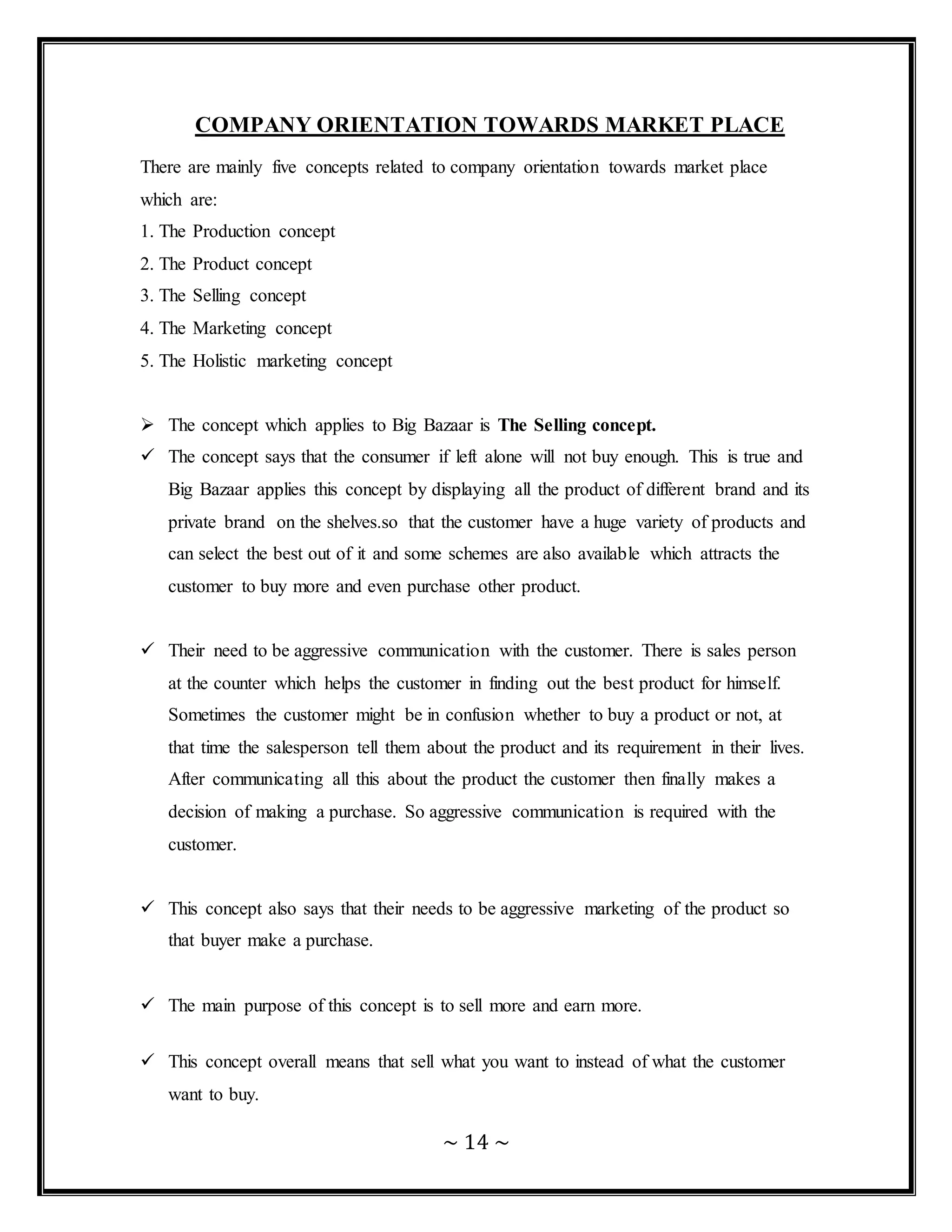 ~ 14 ~
COMPANY ORIENTATION TOWARDS MARKET PLACE
There are mainly five concepts related to company orientation towards market place
which are:
1. The Production concept
2. The Product concept
3. The Selling concept
4. The Marketing concept
5. The Holistic marketing concept
 The concept which applies to Big Bazaar is The Selling concept.
 The concept says that the consumer if left alone will not buy enough. This is true and
Big Bazaar applies this concept by displaying all the product of different brand and its
private brand on the shelves.so that the customer have a huge variety of products and
can select the best out of it and some schemes are also available which attracts the
customer to buy more and even purchase other product.
 Their need to be aggressive communication with the customer. There is sales person
at the counter which helps the customer in finding out the best product for himself.
Sometimes the customer might be in confusion whether to buy a product or not, at
that time the salesperson tell them about the product and its requirement in their lives.
After communicating all this about the product the customer then finally makes a
decision of making a purchase. So aggressive communication is required with the
customer.
 This concept also says that their needs to be aggressive marketing of the product so
that buyer make a purchase.
 The main purpose of this concept is to sell more and earn more.
 This concept overall means that sell what you want to instead of what the customer
want to buy.
 