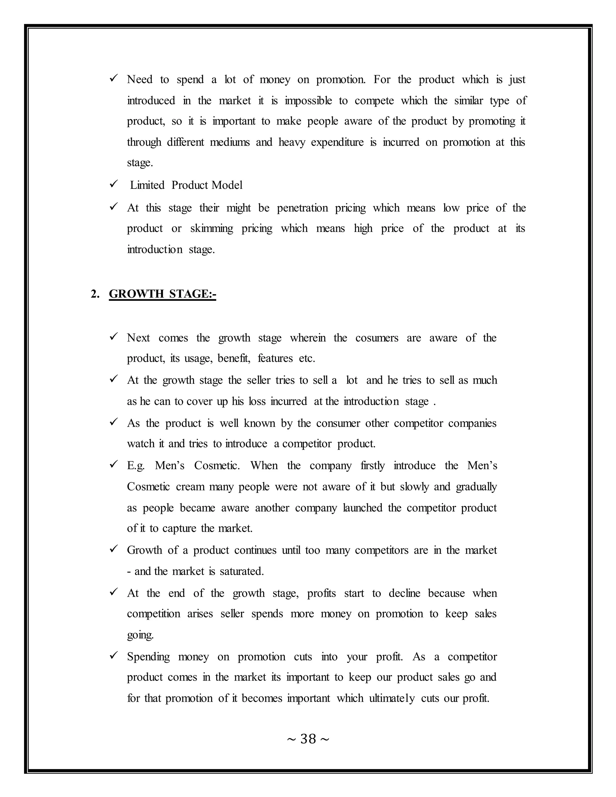 ~ 38 ~
 Need to spend a lot of money on promotion. For the product which is just
introduced in the market it is impossible to compete which the similar type of
product, so it is important to make people aware of the product by promoting it
through different mediums and heavy expenditure is incurred on promotion at this
stage.
 Limited Product Model
 At this stage their might be penetration pricing which means low price of the
product or skimming pricing which means high price of the product at its
introduction stage.
2. GROWTH STAGE:-
 Next comes the growth stage wherein the cosumers are aware of the
product, its usage, benefit, features etc.
 At the growth stage the seller tries to sell a lot and he tries to sell as much
as he can to cover up his loss incurred at the introduction stage .
 As the product is well known by the consumer other competitor companies
watch it and tries to introduce a competitor product.
 E.g. Men’s Cosmetic. When the company firstly introduce the Men’s
Cosmetic cream many people were not aware of it but slowly and gradually
as people became aware another company launched the competitor product
of it to capture the market.
 Growth of a product continues until too many competitors are in the market
- and the market is saturated.
 At the end of the growth stage, profits start to decline because when
competition arises seller spends more money on promotion to keep sales
going.
 Spending money on promotion cuts into your profit. As a competitor
product comes in the market its important to keep our product sales go and
for that promotion of it becomes important which ultimately cuts our profit.
 