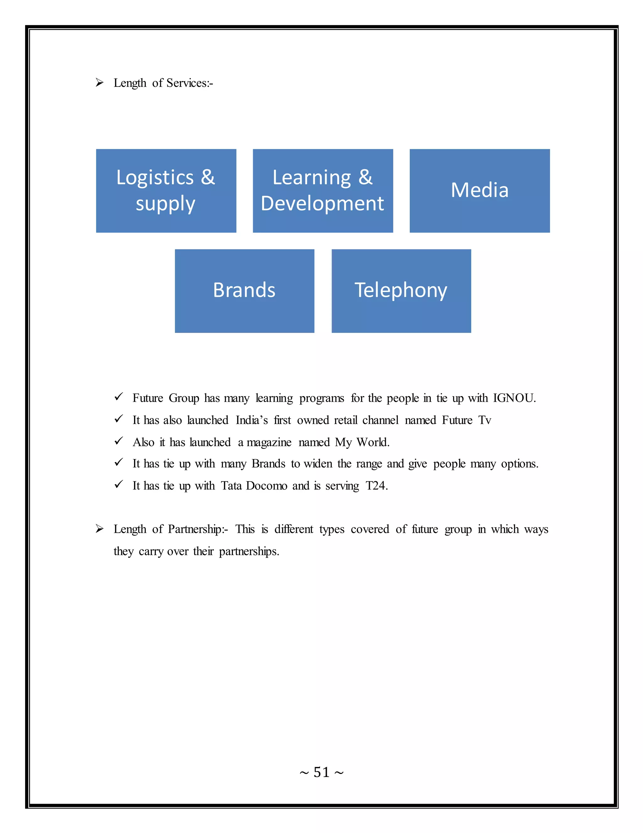 ~ 51 ~
 Length of Services:-
 Future Group has many learning programs for the people in tie up with IGNOU.
 It has also launched India’s first owned retail channel named Future Tv
 Also it has launched a magazine named My World.
 It has tie up with many Brands to widen the range and give people many options.
 It has tie up with Tata Docomo and is serving T24.
 Length of Partnership:- This is different types covered of future group in which ways
they carry over their partnerships.
Logistics &
supply
Learning &
Development
Media
Brands Telephony
 