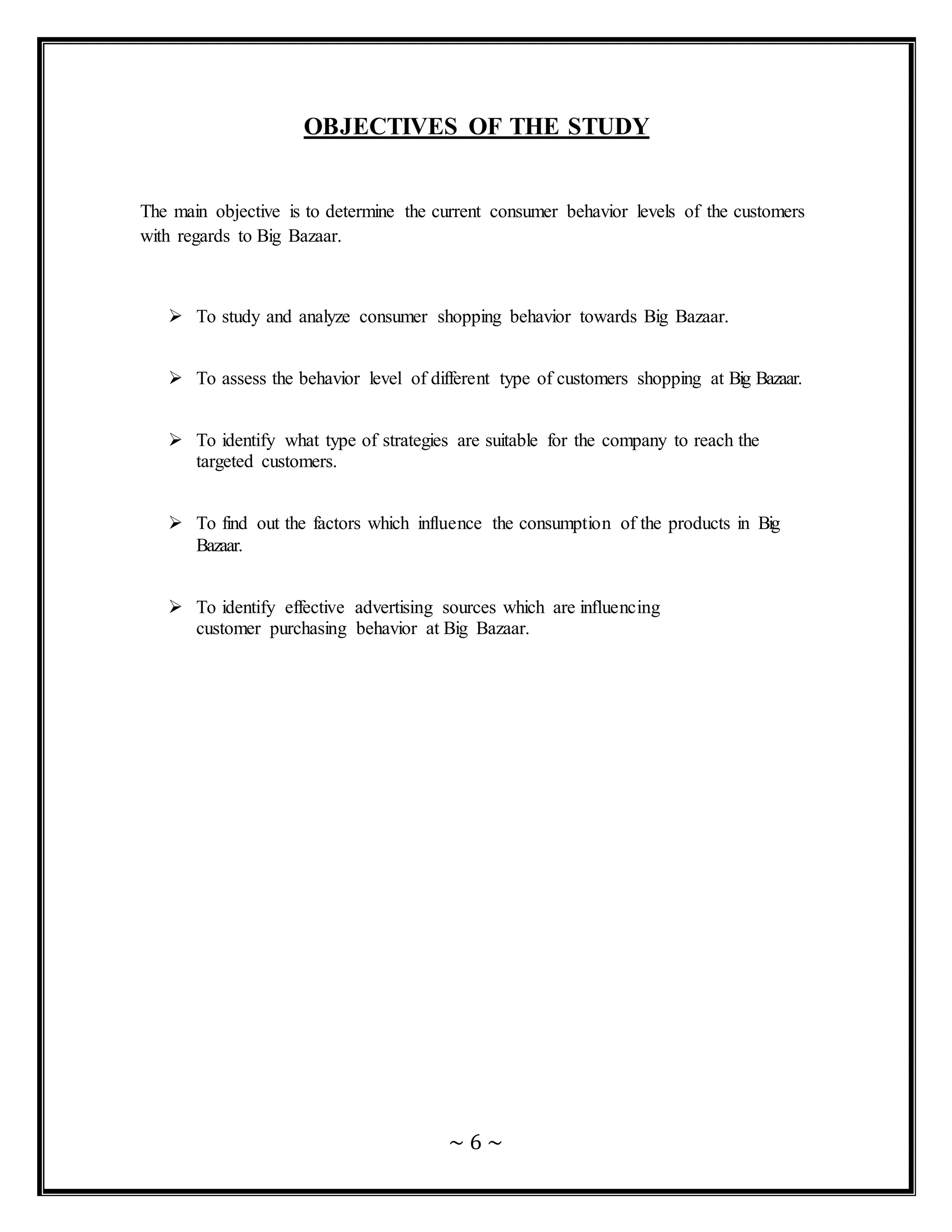 ~ 6 ~
OBJECTIVES OF THE STUDY
The main objective is to determine the current consumer behavior levels of the customers
with regards to Big Bazaar.
 To study and analyze consumer shopping behavior towards Big Bazaar.
 To assess the behavior level of different type of customers shopping at Big Bazaar.
 To identify what type of strategies are suitable for the company to reach the
targeted customers.
 To find out the factors which influence the consumption of the products in Big
Bazaar.
 To identify effective advertising sources which are influencing
customer purchasing behavior at Big Bazaar.
 