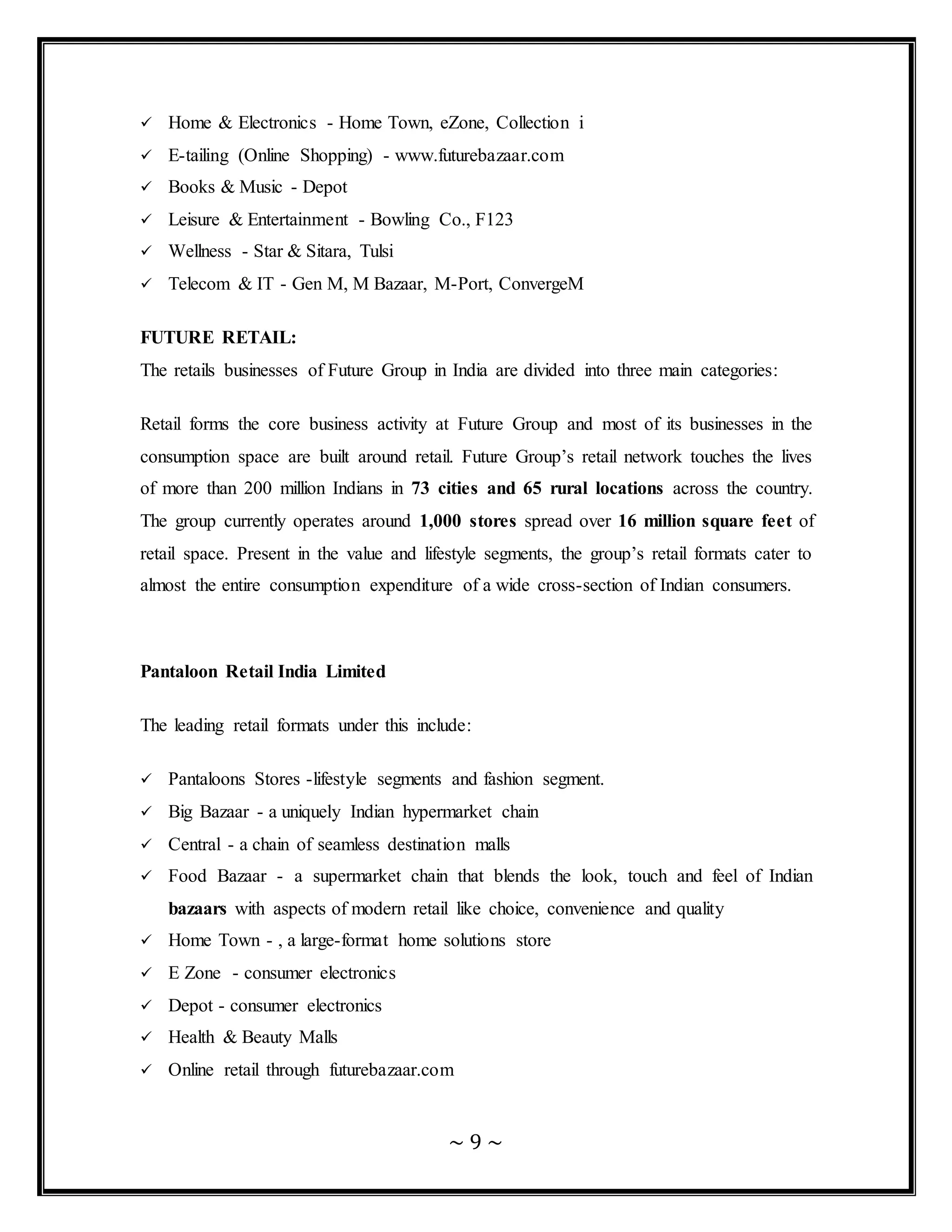 ~ 9 ~
 Home & Electronics - Home Town, eZone, Collection i
 E-tailing (Online Shopping) - www.futurebazaar.com
 Books & Music - Depot
 Leisure & Entertainment - Bowling Co., F123
 Wellness - Star & Sitara, Tulsi
 Telecom & IT - Gen M, M Bazaar, M-Port, ConvergeM
FUTURE RETAIL:
The retails businesses of Future Group in India are divided into three main categories:
Retail forms the core business activity at Future Group and most of its businesses in the
consumption space are built around retail. Future Group’s retail network touches the lives
of more than 200 million Indians in 73 cities and 65 rural locations across the country.
The group currently operates around 1,000 stores spread over 16 million square feet of
retail space. Present in the value and lifestyle segments, the group’s retail formats cater to
almost the entire consumption expenditure of a wide cross-section of Indian consumers.
Pantaloon Retail India Limited
The leading retail formats under this include:
 Pantaloons Stores -lifestyle segments and fashion segment.
 Big Bazaar - a uniquely Indian hypermarket chain
 Central - a chain of seamless destination malls
 Food Bazaar - a supermarket chain that blends the look, touch and feel of Indian
bazaars with aspects of modern retail like choice, convenience and quality
 Home Town - , a large-format home solutions store
 E Zone - consumer electronics
 Depot - consumer electronics
 Health & Beauty Malls
 Online retail through futurebazaar.com
 