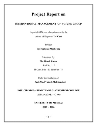 ~ 1 ~
Project Report on
INTERNATIONAL MANAGEMENT OF FUTURE GROUP
In partial fulfilment of requirement for the
Award of Degree of M.Com
Subject:
International Marketing
Submitted By:
Mr. Hitesh Rohra
Roll No. 117
M.Com. Part – II, Semester - IV
Under the Guidance of:
Prof. Mr. PrakashMulchandani
SMT. CHANDIBAI HIMATHMAL MANSUKHANI COLLEGE
ULHASNAGAR – 421003
UNIVERSITY OF MUMBAI
2015 – 2016
 