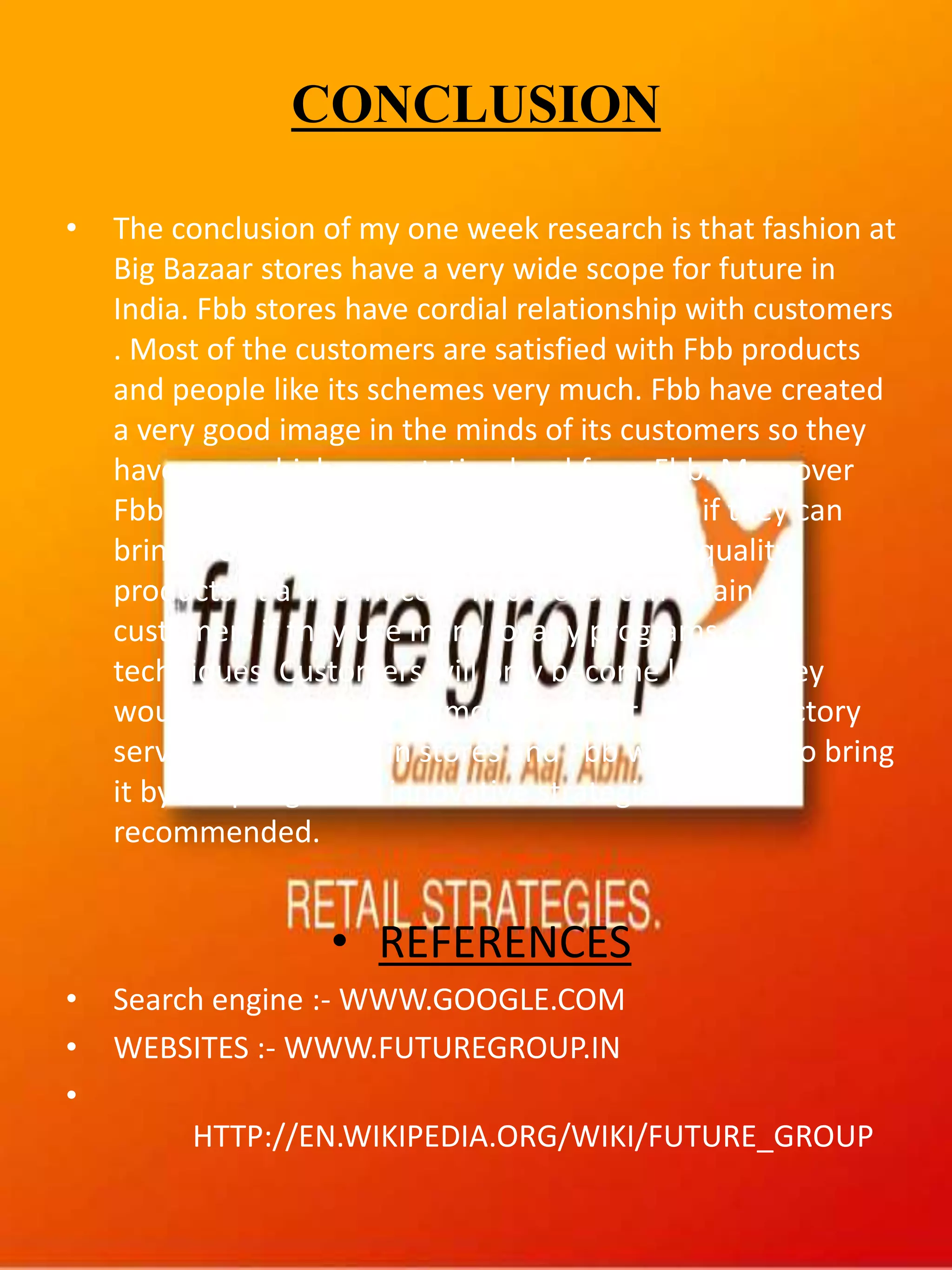 CONCLUSION
• The conclusion of my one week research is that fashion at
Big Bazaar stores have a very wide scope for future in
India. Fbb stores have cordial relationship with customers
. Most of the customers are satisfied with Fbb products
and people like its schemes very much. Fbb have created
a very good image in the minds of its customers so they
have a very high expectation level from Fbb. Moreover
Fbb can fly on the path of ultimate growth if they can
bring more premium brands and variety of quality
products at a decent cost. Fbb stores can retain
customers if they use many loyalty programs & IT
techniques. Customers will only become loyal if they
would be provided with more pleasant and satisfactory
service experiences in stores and Fbb will be able to bring
it by adopting more innovative strategies as
recommended.
• REFERENCES
• Search engine :- WWW.GOOGLE.COM
• WEBSITES :- WWW.FUTUREGROUP.IN
•
HTTP://EN.WIKIPEDIA.ORG/WIKI/FUTURE_GROUP
 
