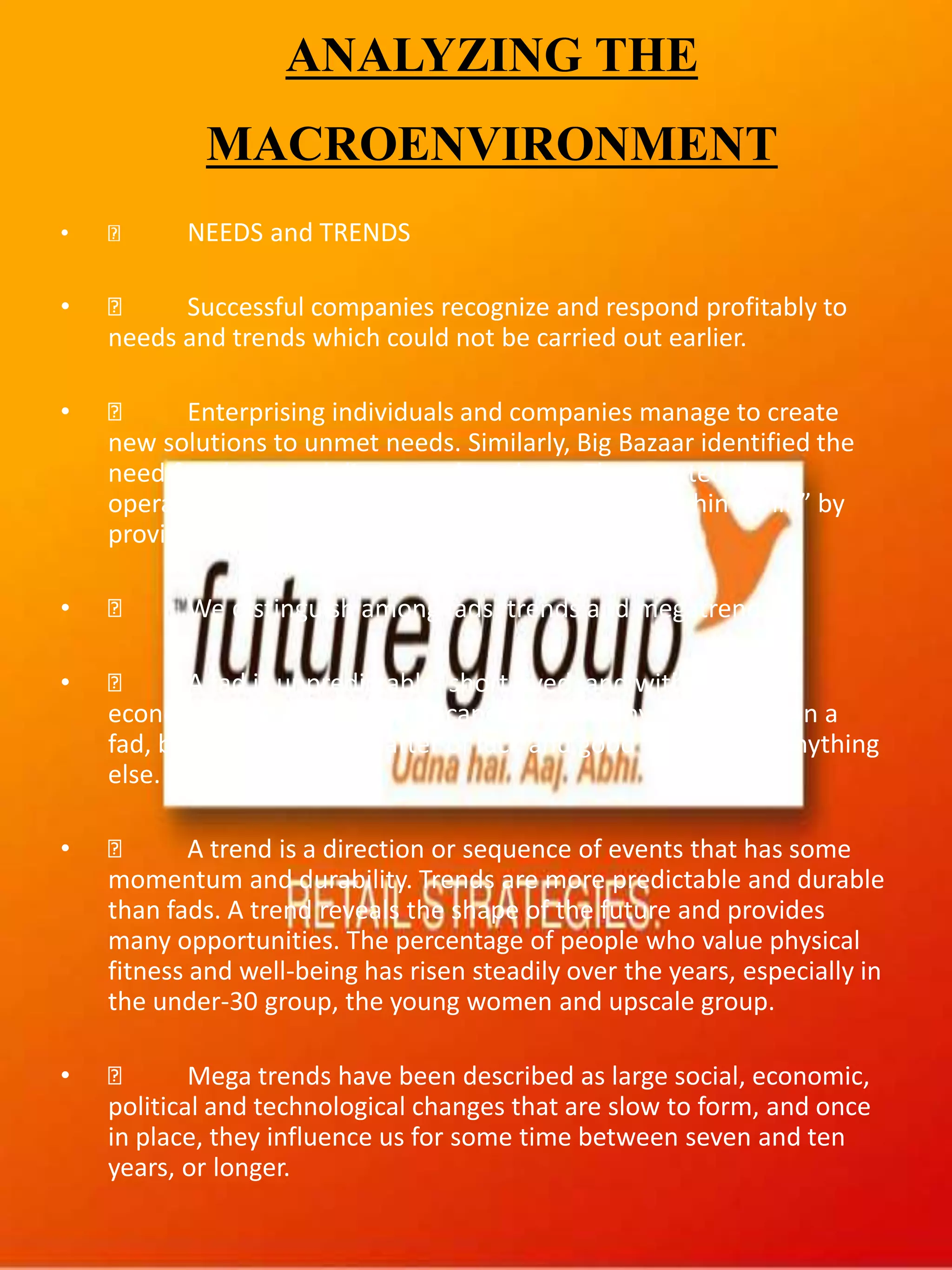 ANALYZING THE
MACROENVIRONMENT
• NEEDS and TRENDS
• Successful companies recognize and respond profitably to
needs and trends which could not be carried out earlier.
• Enterprising individuals and companies manage to create
new solutions to unmet needs. Similarly, Big Bazaar identified the
need for cheap and discounted products. They started the
operation with the tag line “Is se sasta aur accha kahin nahin” by
providing best products at best price.
• We distinguish among fads, trends and megatrends.
• A fad is unpredictable, short-lived, and without social,
economic, and political significance. A company can cash in on a
fad, but this is more a matter of luck and good timing than anything
else. E.g. Beanie Babies.
• A trend is a direction or sequence of events that has some
momentum and durability. Trends are more predictable and durable
than fads. A trend reveals the shape of the future and provides
many opportunities. The percentage of people who value physical
fitness and well-being has risen steadily over the years, especially in
the under-30 group, the young women and upscale group.
• Mega trends have been described as large social, economic,
political and technological changes that are slow to form, and once
in place, they influence us for some time between seven and ten
years, or longer.
 
