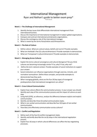 International Management
Ryan and Nathan’s guide to better exam prep*
*results may vary
Week 1 – The Challenge of International Management
1. Identify the key issues that differentiate international management from
international business.
2. Discuss the importance of international management in today’s global organisations.
3. Compare and contrast international and domestic organisations.
4. Discuss the contingency role of the international manager.
5. What is meant by the terms Parochialism and Ethnocentrism.
Week 2 – The Role of Culture
1. Define culture. What are cultural values, beliefs and norms? Provide examples.
2. What are Hofstede’s five (5) cultural dimensions? Provide examples to demonstrate.
3. What are Trompanaar’s cultural dimensions? Provide examples to demonstrate.
Week 3 – Managing Across Cultures
1. Explain the terms cultural convergence and cultural divergence? Do you think
cultures are becoming increasingly similar? If so, why? If not, why not?
2. Define the term national context. Provide examples of social institutions to support
your answer.
3. Social institutions can influence organisations through coercive, mimetic, and
normative isomorphism. Define these concepts, and provide examples to
demonstrate how they work.
4. When managing globally, what are the four (4) key types of managerial
predispositions that international management can utilise?
Week 4 – Cross-Cultural Communication
1. Explain how culture affects the communication process. In your answer you should
identify each step of the communication process and the impact of culture on each
step.
2. Using Hall (1976), as reference, analyse the difference between explicit and implicit
communication.
3. Identify and describe three (3) verbal communication styles.
4. What is non-verbal communication and describe four (4) types of non-verbal
communication.
5. How does one effectively communication across cultures?
Week 5 – Conflict and Negotiation
1. Define each of the five (5) conflict management styles.
2. Identify and briefly describe the six (6) steps in the international negotiation
process.
3. Explain four (4) ways in which cultural differences can affect the key negotiating
processes.
 