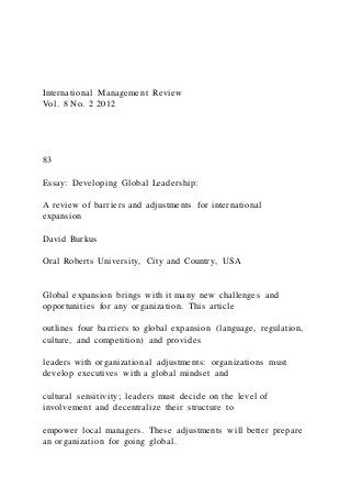 International Management Review
Vol. 8 No. 2 2012
83
Essay: Developing Global Leadership:
A review of barriers and adjustments for international
expansion
David Burkus
Oral Roberts University, City and Country, USA
Global expansion brings with it many new challenges and
opportunities for any organization. This article
outlines four barriers to global expansion (language, regulation,
culture, and competition) and provides
leaders with organizational adjustments: organizations must
develop executives with a global mindset and
cultural sensitivity; leaders must decide on the level of
involvement and decentralize their structure to
empower local managers. These adjustments will better prepare
an organization for going global.
 
