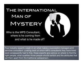 The International!
       Man of !

     Mystery!
 Who is the MPS Consultant, 
   where is he coming from 
        and what is he made of?


Four industry experts weigh-in on what makes a successful managed print
services consultant. Looking back at which MPS consultants they have hired
(and consequently had to ﬁre), these experts give advice on where to ﬁnd the
right people, what qualities those people should exhibit and the attributes that
set them apart from the traditional salesperson.
 