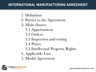INTERNATIONAL MANUFACTURING Agreement
1. Definition
2. Parties to the Agreement
3. Main clauses
3.1 Appointment
3.2 Orders
3.3 Inspection and testing
3.4 Prices
3.5 Intellectual Property Rights
4. Applicable Law
5. Model Agreement
www.globalnegotiator.com
 