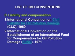 LIST OF IMO CONVENTIONS
C.Liability and compensation
1.International Convention on Civil
Liability for Oil Pollution Damage
(CLC), 1969
2.International Convention on the
Establishment of an International Fund
for Compensation for Oil Pollution
Damage (FUND), 1971
 