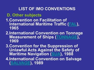 LIST OF IMO CONVENTIONS
D. Other subjects
1.Convention on Facilitation of
International Maritime Traffic (FAL),
1965
2.International Convention on Tonnage
Measurement of Ships (TONNAGE),
1969
3.Convention for the Suppression of
Unlawful Acts Against the Safety of
Maritime Navigation (SUA), 1988
4.International Convention on Salvage
(SALVAGE), 1989
 