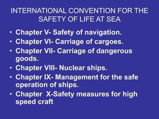 INTERNATIONAL CONVENTION FOR THE
SAFETY OF LIFE AT SEA
• Chapter V- Safety of navigation.
• Chapter VI- Carriage of cargoes.
• Chapter VII- Carriage of dangerous
goods.
• Chapter VIII- Nuclear ships.
• Chapter IX- Management for the safe
operation of ships.
• Chapter X-Safety measures for high
speed craft
 