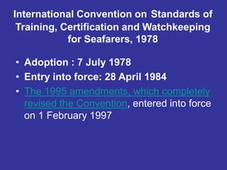 International Convention on Standards of
Training, Certification and Watchkeeping
for Seafarers, 1978
• Adoption : 7 July 1978
• Entry into force: 28 April 1984
• The 1995 amendments, which completely
revised the Convention, entered into force
on 1 February 1997
 